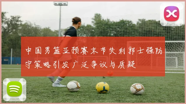 中国男篮亚预赛末节失利郭士强防守策略引发广泛争议与质疑
