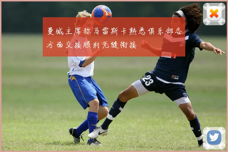 曼城主席称马雷斯卡熟悉俱乐部各方面交接顺利无缝衔接