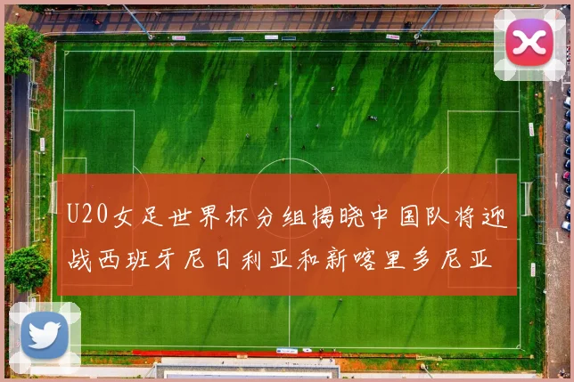 U20女足世界杯分组揭晓中国队将迎战西班牙尼日利亚和新喀里多尼亚