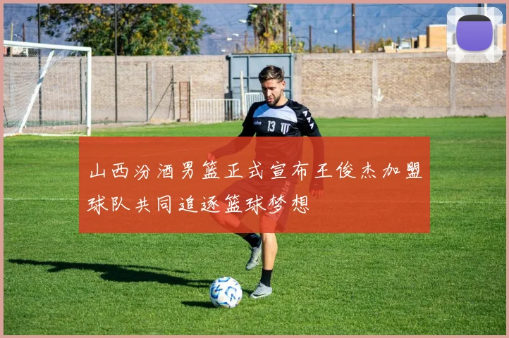 山西汾酒男篮正式宣布王俊杰加盟球队共同追逐篮球梦想