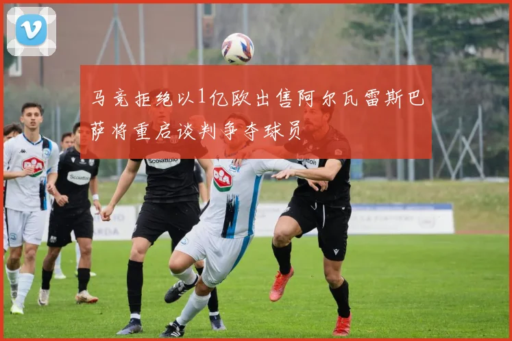 马竞拒绝以1亿欧出售阿尔瓦雷斯巴萨将重启谈判争夺球员