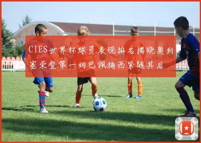 CIES世界杯球员表现排名揭晓奥利塞荣登第一姆巴佩梅西紧随其后