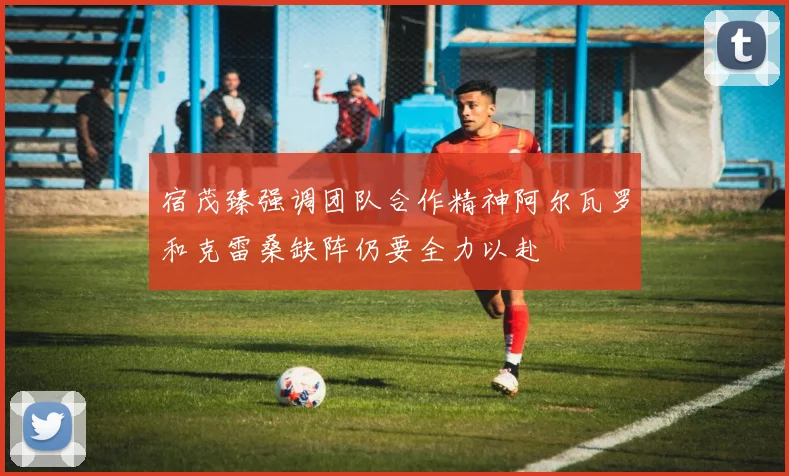 宿茂臻强调团队合作精神阿尔瓦罗和克雷桑缺阵仍要全力以赴