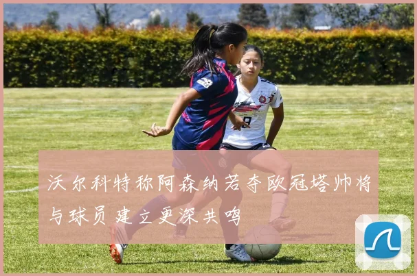 沃尔科特称阿森纳若夺欧冠塔帅将与球员建立更深共鸣