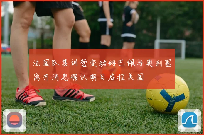 法国队集训营变动姆巴佩与奥利塞离开消息确认明日启程美国