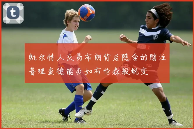凯尔特人交易布朗背后隐含的赌注普理查德能否如布伦森般蜕变