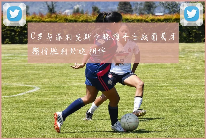 C罗与菲利克斯今晚携手出战葡萄牙期待胜利好运相伴