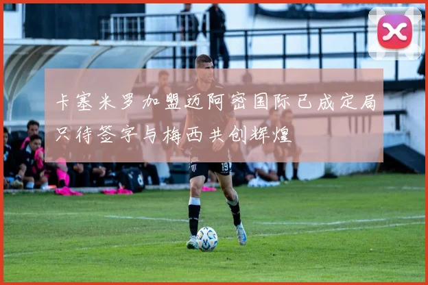 卡塞米罗加盟迈阿密国际已成定局只待签字与梅西共创辉煌