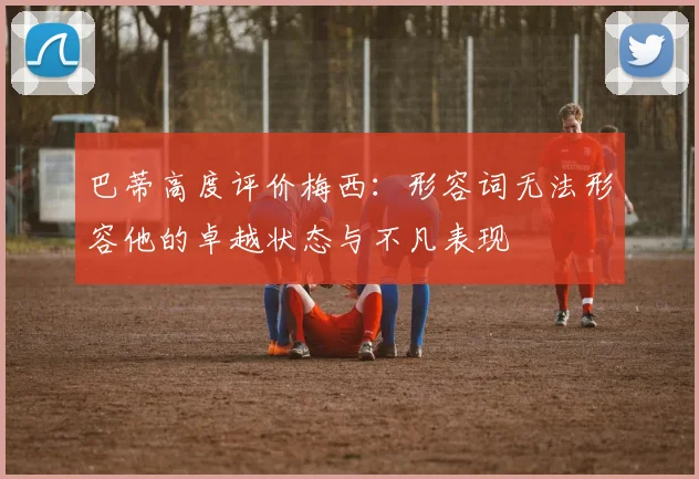 巴蒂高度评价梅西：形容词无法形容他的卓越状态与不凡表现