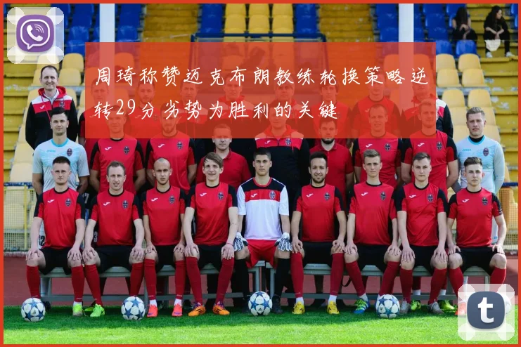 周琦称赞迈克布朗教练轮换策略逆转29分劣势为胜利的关键