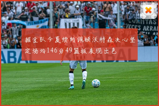 掘金队今夏续约佩顿沃特森决心坚定场均146分49篮板表现出色