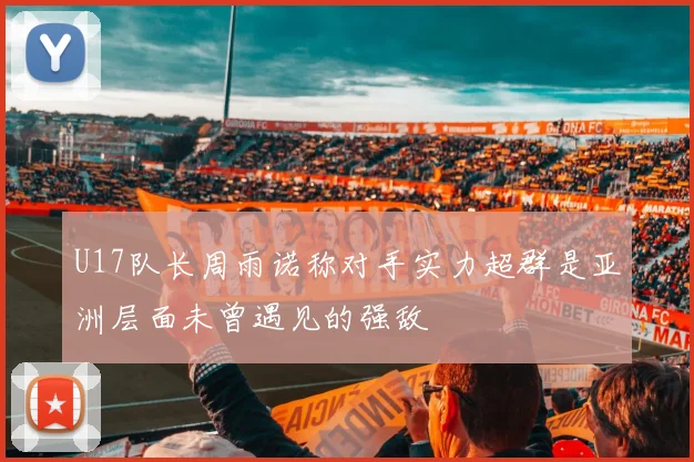 U17队长周雨诺称对手实力超群是亚洲层面未曾遇见的强敌