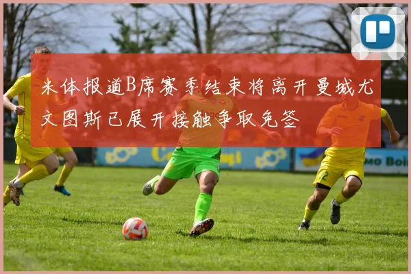 米体报道B席赛季结束将离开曼城尤文图斯已展开接触争取免签