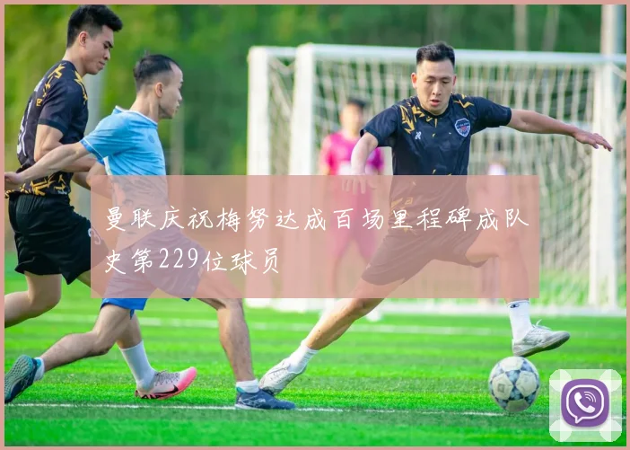 曼联庆祝梅努达成百场里程碑成队史第229位球员