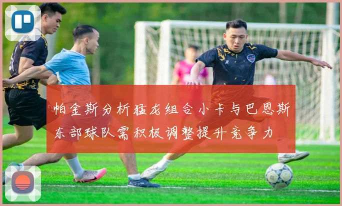 帕金斯分析猛龙组合小卡与巴恩斯东部球队需积极调整提升竞争力
