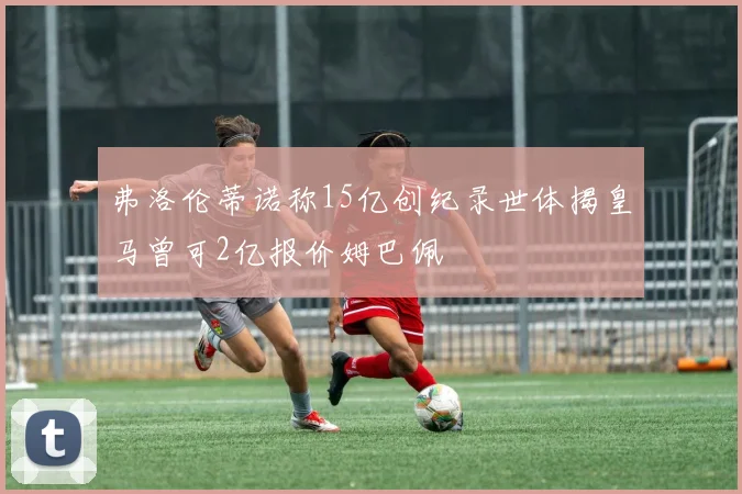 弗洛伦蒂诺称15亿创纪录世体揭皇马曾可2亿报价姆巴佩