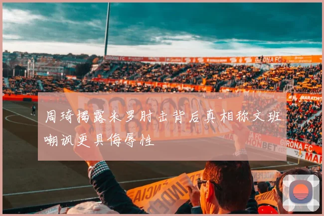周琦揭露米罗肘击背后真相称文班嘲讽更具侮辱性