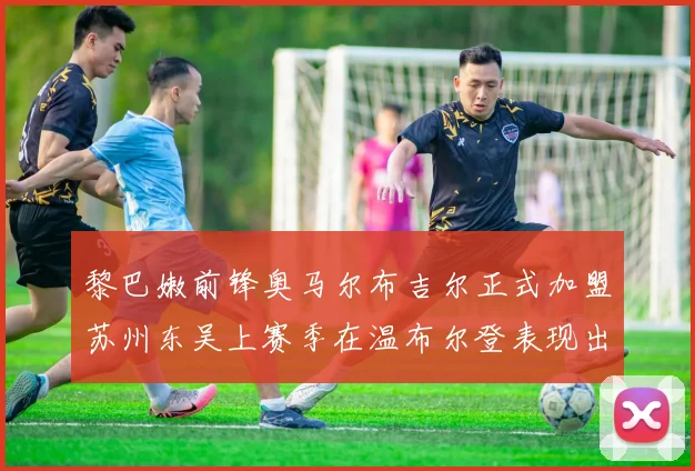 黎巴嫩前锋奥马尔布吉尔正式加盟苏州东吴上赛季在温布尔登表现出色