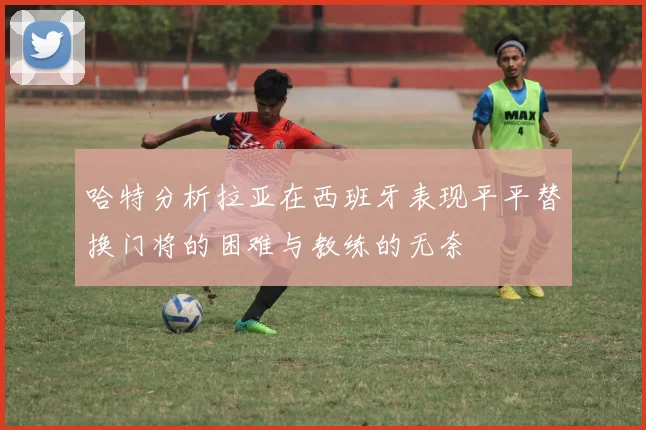哈特分析拉亚在西班牙表现平平替换门将的困难与教练的无奈