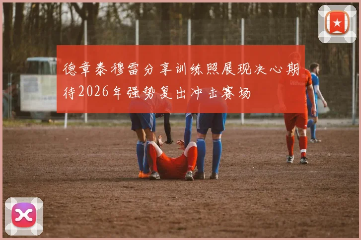 德章泰穆雷分享训练照展现决心期待2026年强势复出冲击赛场
